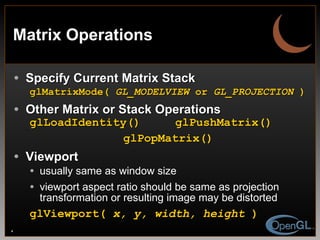 Matrix Operations Specify Current Matrix Stack glMatrixMode(  GL_MODELVIEW  or  GL_PROJECTION  ) Other Matrix or Stack Operations glLoadIdentity()  glPushMatrix() glPopMatrix() Viewport usually same as window size viewport aspect ratio should be same as projection transformation or resulting image may be distorted glViewport(  x, y, width, height  ) 