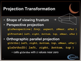 Projection Transformation Shape of viewing frustum Perspective projection gluPerspective(  fovy, aspect, zNear, zFar  ) glFrustum (   left,   right,   bottom,   top,   zNear,   zFar   ) Orthographic parallel projection glOrtho(   left,   right,   bottom,   top,   zNear,   zFar   ) gluOrtho2D(  left, right, bottom, top  )   calls  glOrtho  with z values near zero 