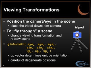 Viewing Transformations Position the camera/eye in the scene place the tripod down; aim camera To “fly through” a scene change viewing transformation and redraw scene gluLookAt( eye x , eye y , eye z ,   aim x , aim y , aim z ,   up x , up y , up z  ) up vector determines unique orientation careful of degenerate positions tripod 
