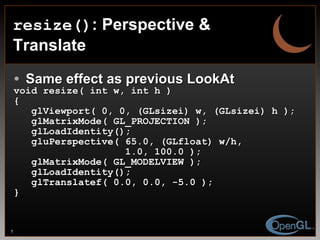 resize() : Perspective & Translate Same effect as previous LookAt void resize( int w, int h ) { glViewport( 0, 0, (GLsizei) w, (GLsizei) h ); glMatrixMode( GL_PROJECTION ); glLoadIdentity(); gluPerspective( 65.0, (GLfloat) w/h,  1.0, 100.0 ); glMatrixMode( GL_MODELVIEW ); glLoadIdentity(); glTranslatef( 0.0, 0.0, -5.0 ); } 