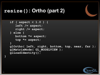 if ( aspect < 1.0 ) { left /= aspect; right /= aspect; } else { bottom *= aspect; top *= aspect; } glOrtho( left, right, bottom, top, near, far ); glMatrixMode( GL_MODELVIEW ); glLoadIdentity(); } resize() : Ortho (part 2) 