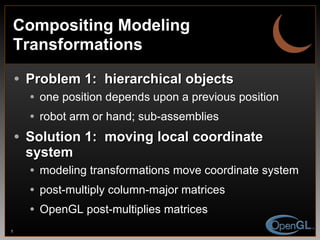 Compositing Modeling Transformations Problem 1:  hierarchical objects one position depends upon a previous position robot arm or hand; sub-assemblies Solution 1:  moving local coordinate system modeling transformations move coordinate system post-multiply column-major matrices  OpenGL post-multiplies matrices 
