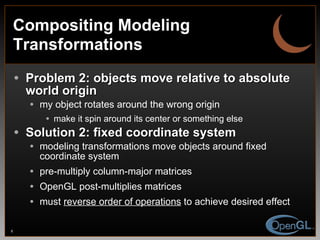 Compositing Modeling Transformations Problem 2: objects move relative to absolute world origin my object rotates around the wrong origin  make it spin around its center or something else Solution 2: fixed coordinate system modeling transformations move objects around fixed coordinate system pre-multiply column-major matrices OpenGL post-multiplies matrices must  reverse order of operations  to achieve desired effect 