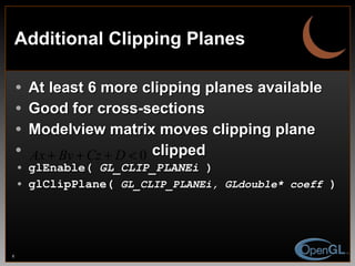 Additional Clipping Planes At least 6 more clipping planes available Good for cross-sections Modelview matrix moves clipping plane clipped glEnable(  GL_CLIP_PLANEi  ) glClipPlane(  GL_CLIP_PLANEi, GLdouble* coeff  ) 