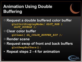 Animation Using Double Buffering Request a double buffered color buffer glutInitDisplayMode ( GLUT_RGB | GLUT_DOUBLE ); Clear color buffer glClear ( GL_COLOR_BUFFER_BIT ); Render scene Request swap of front and back buffers glutSwapBuffers(); Repeat steps 2 - 4 for animation 