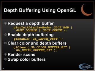 Depth Buffering Using OpenGL Request a depth buffer glutInitDisplayMode(  GLUT_RGB | GLUT_DOUBLE | GLUT_DEPTH  ); Enable depth buffering glEnable(  GL_DEPTH_TEST  ); Clear color and depth buffers glClear(  GL_COLOR_BUFFER_BIT | GL_DEPTH_BUFFER_BIT  ); Render scene Swap color buffers 