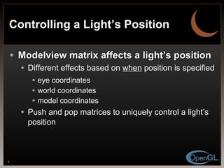 Controlling a Light’s Position Modelview matrix affects a light’s position Different effects based on  when   position is specified eye coordinates world coordinates model coordinates Push and pop matrices to uniquely control a light’s position 