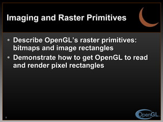 Imaging and Raster Primitives Describe OpenGL’s raster primitives: bitmaps and image rectangles Demonstrate how to get OpenGL to read and render pixel rectangles 