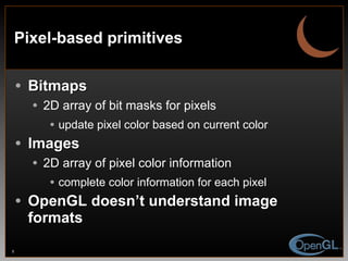 Pixel-based primitives Bitmaps 2D array of bit masks for pixels update pixel color based on current color Images 2D array of pixel color information complete color information for each pixel OpenGL doesn’t understand image formats 