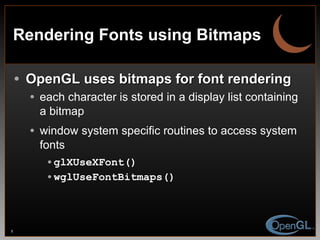 Rendering Fonts using Bitmaps OpenGL uses bitmaps for font rendering each character is stored in a display list containing a bitmap window system specific routines to access system fonts glXUseXFont() wglUseFontBitmaps() 