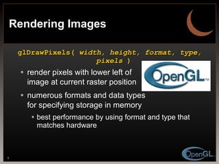 Rendering Images glDrawPixels(  width, height, format, type, pixels  ) render pixels with lower left of image at current raster position numerous formats and data types for specifying storage in memory best performance by using format and type that matches hardware 