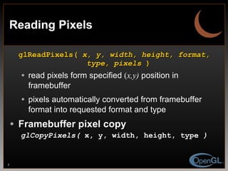 Reading Pixels glReadPixels(  x, y, width, height, format, type, pixels  ) read pixels form specified  ( x,y)  position in framebuffer pixels automatically converted from framebuffer format into requested format and type Framebuffer pixel copy glCopyPixels(  x, y, width, height, type  ) 