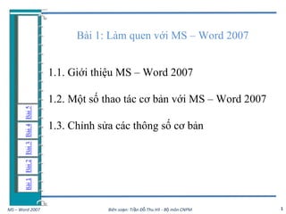 Bài 1: Làm quen với MS – Word 2007


                 1.1. Giới thiệu MS – Word 2007

                 1.2. Một số thao tác cơ bản với MS – Word 2007

                 1.3. Chỉnh sửa các thông số cơ bản




MS – Word 2007                Biên soạn: Trần Đỗ Thu Hà - Bộ môn CNPM   1
 