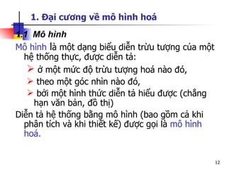 1. Đại cương về mô hình hoá
1.1 Mô hình
Mô hình là một dạng biểu diễn trừu tượng của một
  hệ thống thực, được diễn tả:
    ở một mức độ trừu tượng hoá nào đó,
    theo một góc nhìn nào đó,
    bởi một hình thức diễn tả hiểu được (chẳng
    hạn văn bản, đồ thị)
Diễn tả hệ thống bằng mô hình (bao gồm cả khi
  phân tích và khi thiết kế) được gọi là mô hình
  hoá.


                                                   12
 