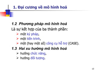 1. Đại cương về mô hình hoá



1.2 Phương pháp mô hình hoá
Là sự kết hợp của ba thành phần:
   một ký pháp,
   một tiến trình,
   một (hay một số) công cụ hỗ trợ (CASE).
1.3 Hai xu hướng mô hình hoá
   hướng chức năng,
   hướng đối tượng.


                                              13
 