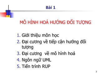 Bài 1


 MÔ HÌNH HOÁ HƯỚNG ĐỐI TƯỢNG

1. Giới thiệu môn học
2. Đại cương về tiếp cận hướng đối
   tượng
3. Đại cương về mô hình hoá
4. Ngôn ngữ UML
5. Tiến trình RUP
                                     3
 