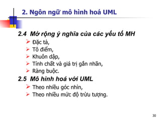 2. Ngôn ngữ mô hình hoá UML


2.4 Mở rộng ý nghĩa của các yếu tố MH
    Đặc tả,
     Tô điểm,
     Khuôn dập,
     Tính chất và giá trị gắn nhãn,
     Ràng buộc.
2.5 Mô hình hoá với UML
    Theo nhiều góc nhìn,
   Theo nhiều mức độ trừu tượng.


                                        30
 