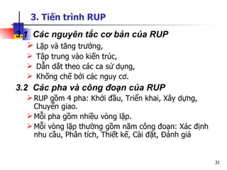 3. Tiến trình RUP
3.1 Các nguyên tắc cơ bản của RUP
    Lặp và tăng trưởng,
   Tập trung vào kiến trúc,
   Dẫn dắt theo các ca sử dụng,
   Khống chế bởi các nguy cơ.
3.2 Các pha và công đoạn của RUP
   RUP gồm 4 pha: Khởi đầu, Triển khai, Xây dựng,
    Chuyển giao.
   Mỗi pha gồm nhiều vòng lặp.
   Mỗi vòng lặp thường gồm năm công đoạn: Xác định
    nhu cầu, Phân tích, Thiết kế, Cài đặt, Đánh giá


                                                      31
 