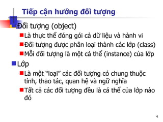 Tiếp cận hướng đối tượng
 Đối tượng (object)
   Là thực thể đóng gói cả dữ liệu và hành vi
   Đối tượng được phân loại thành các lớp (class)
   Mỗi đối tượng là một cá thể (instance) của lớp
 Lớp
   Là một “loại” các đối tượng có chung thuộc
    tính, thao tác, quan hệ và ngữ nghĩa
   Tất cả các đối tượng đều là cá thể của lớp nào
    đó

                                                     4
 