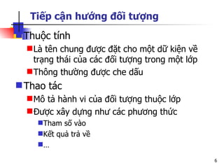 Tiếp cận hướng đối tượng
 Thuộc tính
   Là tên chung được đặt cho một dữ kiện về
    trạng thái của các đối tượng trong một lớp
   Thông thường được che dấu
 Thao tác
   Mô tả hành vi của đối tượng thuộc lớp
   Được xây dựng như các phương thức
    Tham số vào
    Kết quả trả về
    …

                                                 6
 