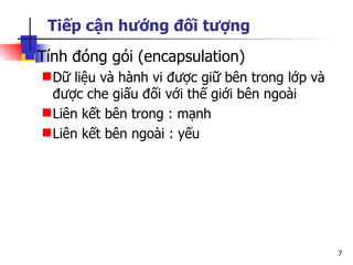 Tiếp cận hướng đối tượng
 Tính đóng gói (encapsulation)
   Dữ liệu và hành vi được giữ bên trong lớp và
    được che giấu đối với thế giới bên ngoài
   Liên kết bên trong : mạnh
   Liên kết bên ngoài : yếu




                                                   7
 