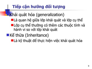 Tiếp cận hướng đối tượng
 Khái quát hóa (generalization)
   Là quan hệ giữa lớp khái quát và lớp cụ thể
   Lớp cụ thể thường có thêm các thuộc tính và
    hành vi so với lớp khái quát
 Kế thừa (Inheritance)
   Là kỹ thuật để thực hiện việc khái quát hóa




                                                  8
 