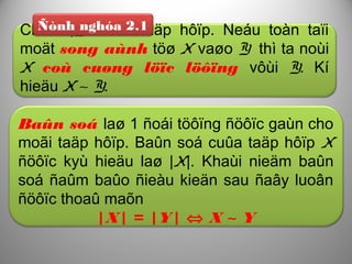 Cho X,Y laø 2 taäp hôïp. Neáu toàn taïi
moät song aùnh töø X vaøo Y thì ta noùi
X coù cuøng löïc löôïng vôùi Y. Kí
hieäu X ∼ Y.
Ñònh nghóa 2.1
Baûn soá laø 1 ñoái töôïng ñöôïc gaùn cho
moãi taäp hôïp. Baûn soá cuûa taäp hôïp X
ñöôïc kyù hieäu laø |X|. Khaùi nieäm baûn
soá ñaûm baûo ñieàu kieän sau ñaây luoân
ñöôïc thoaû maõn
|X| = |Y| ⇔ X ∼ Y
 
