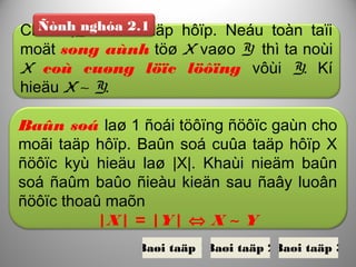 Cho X,Y laø 2 taäp hôïp. Neáu toàn taïi
moät song aùnh töø X vaøo Y thì ta noùi
X coù cuøng löïc löôïng vôùi Y. Kí
hieäu X ∼ Y.
Ñònh nghóa 2.1
Baûn soá laø 1 ñoái töôïng ñöôïc gaùn cho
moãi taäp hôïp. Baûn soá cuûa taäp hôïp X
ñöôïc kyù hieäu laø |X|. Khaùi nieäm baûn
soá ñaûm baûo ñieàu kieän sau ñaây luoân
ñöôïc thoaû maõn
|X| = |Y| ⇔ X ∼ Y
Baøi taäp 1Baøi taäp 2Baøi taäp 3
 