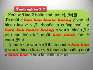 Ñònh nghóa 2.2
Xeùt α,β laø 2 baûn soá, α=|X|, β=|Y|.
Ta noùi α beù hôn hoaëc baèng β vaø kí
hieäu laø α ≤ β (hoaëc ta cuõng noùi β
lôùn hôn hoaëc baèng α vaø kí hieäu β ≥
α) neáu toàn taïi moät ñôn aùnh töø X
vaøo Y thì
Neáu α ≤ β vaø α ≠β thì ta noùi α beù hôn
β vaø kí hieäu laø α < β (hoaëc ta cuõng noùi
β lôùn hôn α vaø kí hieäu β > α)
 