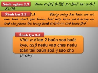 Ñònh lyù 2.3
Meänh ñeà 2.1 Pheùp coäng hai baûn soá coù
caùc tính chaát: giao hoaùn, keát hôïp, baûn soá 0 ñoùng vai
troø nhö phaàn töû trung hoaø, α+β=0 ⇔ α=0 hoaëc β=0
Ñònh lyù 2.2
Ñònh nghóa Neáu α=|X|, β=|Y|, X∩Y=∅ thì α+β=|
X∪Y|.
Ñònh nghóa 2.3
Vôùi α,β laø 2 baûn soá baát
kyø, α≤β neáu vaø chæ neáu
toàn taïi baûn soá γ sao cho
β=α+γ
 