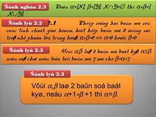 Meänh ñeà 2.1 Pheùp coäng hai baûn soá coù
caùc tính chaát: giao hoaùn, keát hôïp, baûn soá 0 ñoùng vai
troø nhö phaàn töû trung hoaø, α+β=0 ⇔ α=0 hoaëc β=0
Ñònh lyù 2.2
Ñònh nghóa Neáu α=|X|, β=|Y|, X∩Y=∅ thì α+β=|
X∪Y|.
Ñònh nghóa 2.3
Vôùi α,β laø 2 baûn soá baát kyø, α≤β
neáu vaø chæ neáu toàn taïi baûn soá γ sao cho β=α+γ
Ñònh lyù 2.3
Ñònh lyù 2.3
Vôùi α,β laø 2 baûn soá baát
kyø, neáu α+1=β +1 thì α=β.
 