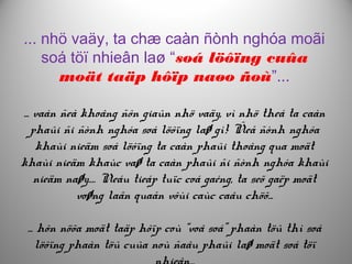 ... nhö vaäy, ta chæ caàn ñònh nghóa moãi
soá töï nhieân laø “soá löôïng cuûa
moät taäp hôïp naøo ñoù”...
... vaán ñeà khoâng ñôn giaûn nhö vaäy, vì nhö theá ta caàn
phaûi ñi ñònh nghóa soá löôïng laø gì! Ñeå ñònh nghóa
khaùi nieäm soá löôïng ta caàn phaûi thoâng qua moät
khaùi nieäm khaùc vaø ta caàn phaûi ñi ñònh nghóa khaùi
nieäm naøy.… Neáu tieáp tuïc coá gaéng, ta seõ gaëp moät
voøng laãn quaån vôùi caùc caâu chöõ...
... hôn nöõa moät taäp hôïp coù “voâ soá” phaàn töû thì soá
löôïng phaàn töû cuûa noù ñaâu phaûi laø moät soá töï
 