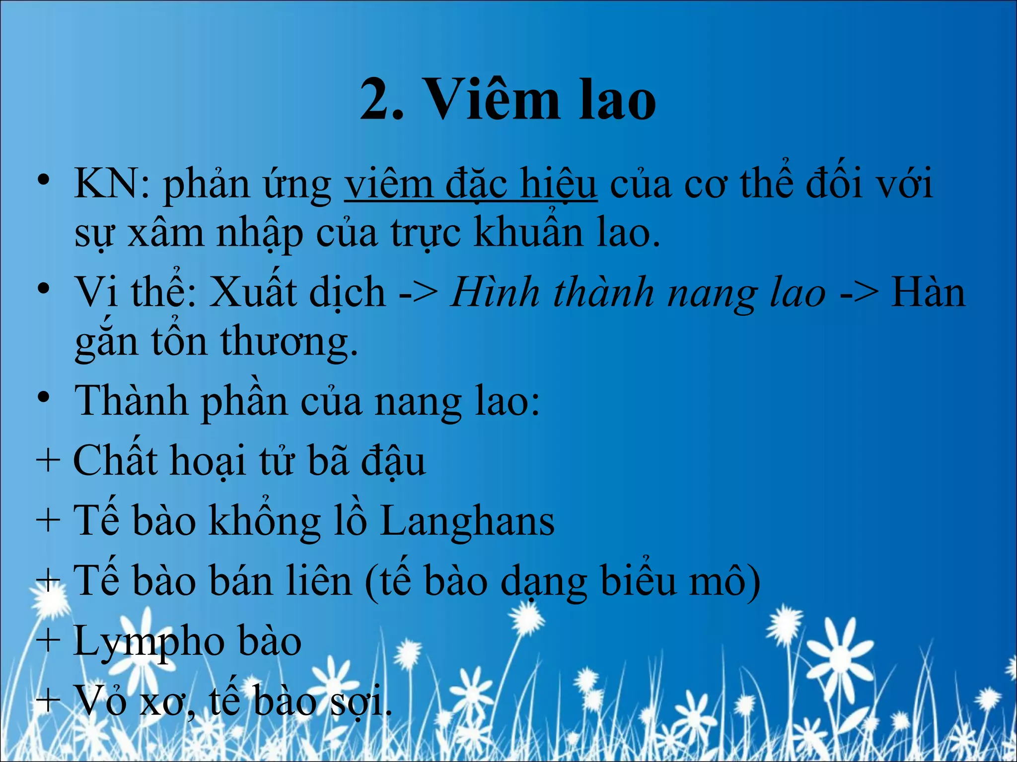 2. Viêm lao
• KN: phản ứng viêm đặc hiệu của cơ thể đối với
sự xâm nhập của trực khuẩn lao.
• Vi thể: Xuất dịch -> Hình thành nang lao -> Hàn
gắn tổn thương.
• Thành phần của nang lao:
+ Chất hoại tử bã đậu
+ Tế bào khổng lồ Langhans
+ Tế bào bán liên (tế bào dạng biểu mô)
+ Lympho bào
+ Vỏ xơ, tế bào sợi.
 