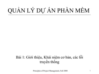 Principles of Project Management, Fall 2008 1
QUẢN LÝ DỰ ÁN PHẦN MỀM
Bài 1: Giới thiệu, Khái niệm cơ bản, các lỗi
truyền thống
 