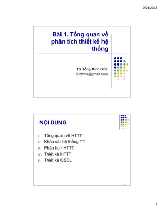 2/24/2023
1
Bài 1. Tổng quan về
phân tích thiết kế hệ
thống
TS Tống Minh Đức
ductmta@gmail.com
NỘI DUNG
I. Tổng quan về HTTT
II. Khảo sát hệ thống TT
III. Phân tích HTTT
IV. Thiết kế HTTT
V. Thiết kế CSDL
2
 