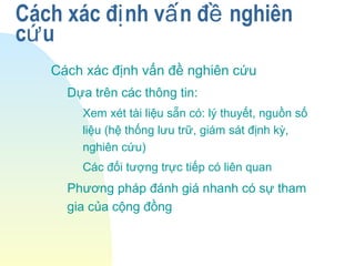Cách xác đ nh v n đ nghiênị ấ ề
c uứ
Cách xác định vấn đề nghiên cứu
Dựa trên các thông tin:
Xem xét tài liệu sẵn có: lý thuyết, nguồn số
liệu (hệ thống lưu trữ, giám sát định kỳ,
nghiên cứu)
Các đối tượng trực tiếp có liên quan
Phương pháp đánh giá nhanh có sự tham
gia của cộng đồng
 