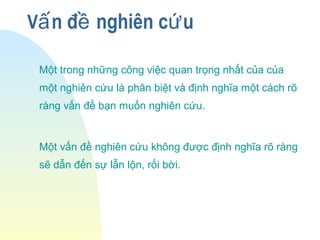 V n đ nghiên c uấ ề ứ
Một trong những công việc quan trọng nhất của của
một nghiên cứu là phân biệt và định nghĩa một cách rõ
ràng vấn đề bạn muốn nghiên cứu.
Một vấn đề nghiên cứu không được định nghĩa rõ ràng
sẽ dẫn đến sự lẫn lộn, rối bời.
 