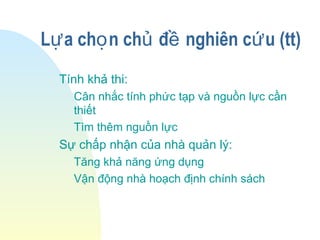 L a ch n ch đ nghiên c u (tt)ự ọ ủ ề ứ
Tính khả thi:
Cân nhắc tính phức tạp và nguồn lực cần
thiết
Tìm thêm nguồn lực
Sự chấp nhận của nhà quản lý:
Tăng khả năng ứng dụng
Vận động nhà hoạch định chính sách
 