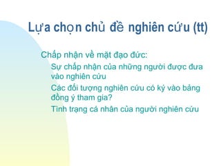 L a ch n ch đ nghiên c u (tt)ự ọ ủ ề ứ
Chấp nhận về mặt đạo đức:
Sự chấp nhận của những người được đưa
vào nghiên cứu
Các đối tượng nghiên cứu có ký vào bảng
đồng ý tham gia?
Tình trạng cá nhân của người nghiên cứu
 