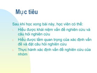 M c tiêuụ
Sau khi học xong bài này, học viên có thể:
1. Hiểu được khái niệm vấn đề nghiên cứu và
câu hỏi nghiên cứu
2. Hiểu được tầm quan trọng của xác định vấn
đề và đặt câu hỏi nghiên cứu
3. Thực hành xác định vấn đề nghiên cứu của
nhóm
 