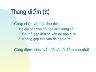 Thang đi m (tt)ể
Chấp nhận về mặt đạo đức:
1: Gặp các vấn đề đạo đức đáng kể
2: Có thể gặp một số vấn đề đạo đức
3: Không gặp các vấn đề đạo đức
Cộng điểm: chọn vấn đề có số điểm cao nhất
 