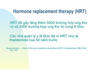 Hormone replacement therapy (HRT)
HRT đã gây tăng thêm 5000 trường hợp ung thư
vú và 2000 trường hợp ung thư tử cung ở Đức
Các nhà quản lý y tế Đức đã ví HRT như là
thalidomide của 50 năm trước
Burgermeister, J. Head of German medicines body likens HRT to thalidomide. BMJ 2004,
327: 767
 