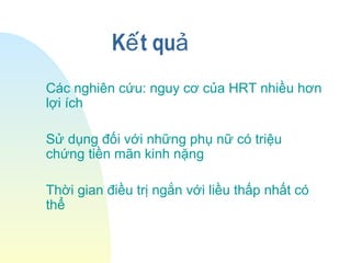 K t quế ả
Các nghiên cứu: nguy cơ của HRT nhiều hơn
lợi ích
Sử dụng đối với những phụ nữ có triệu
chứng tiền mãn kinh nặng
Thời gian điều trị ngắn với liều thấp nhất có
thể
 