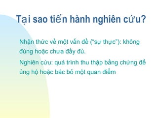 T i sao ti n hành nghiên c u?ạ ế ứ
Nhận thức về một vấn đề (“sự thực”): không
đúng hoặc chưa đầy đủ.
Nghiên cứu: quá trình thu thập bằng chứng để
ủng hộ hoặc bác bỏ một quan điểm
 