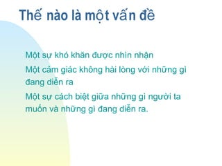 Th nào là m t v n đế ộ ấ ề
Một sự khó khăn được nhìn nhận
Một cảm giác không hài lòng với những gì
đang diễn ra
Một sự cách biệt giữa những gì người ta
muốn và những gì đang diễn ra.
 