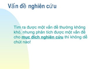 V n đ nghiên c uấ ề ứ
Tìm ra được một vấn đề thường không
khó, nhưng phân tích được một vấn đề
cho mục đích nghiên cứu thì không dễ
chút nào!
 
