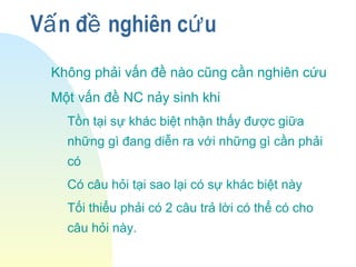 V n đ nghiên c uấ ề ứ
Không phải vấn đề nào cũng cần nghiên cứu
Một vấn đề NC nảy sinh khi
Tồn tại sự khác biệt nhận thấy được giữa
những gì đang diễn ra với những gì cần phải
có
Có câu hỏi tại sao lại có sự khác biệt này
Tối thiểu phải có 2 câu trả lời có thể có cho
câu hỏi này.
 