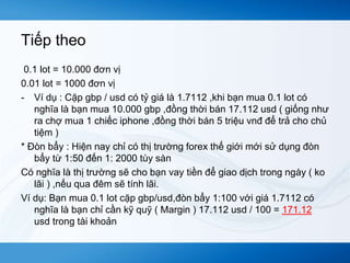 Tiếp theo 
0.1 lot = 10.000 đơn vị 
0.01 lot = 1000 đơn vị 
- Ví dụ : Cặp gbp / usd có tỷ giá là 1.7112 ,khi bạn mua 0.1 lot có 
nghĩa là bạn mua 10.000 gbp ,đồng thời bán 17.112 usd ( giống như 
ra chợ mua 1 chiếc iphone ,đồng thời bán 5 triệu vnđ để trả cho chủ 
tiệm ) 
* Đòn bẩy : Hiện nay chỉ có thị trường forex thế giới mới sử dụng đòn 
bẩy từ 1:50 đến 1: 2000 tùy sàn 
Có nghĩa là thị trường sẽ cho bạn vay tiền để giao dịch trong ngày ( ko 
lãi ) ,nếu qua đêm sẽ tính lãi. 
Ví dụ: Bạn mua 0.1 lot cặp gbp/usd,đòn bẩy 1:100 với giá 1.7112 có 
nghĩa là bạn chỉ cần kỹ quỹ ( Margin ) 17.112 usd / 100 = 171.12 
usd trong tài khoản 
 