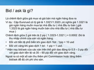 Bid / ask là gì? 
Là chênh lệch giữa giá mua và giá bán mà ngân hàng đưa ra 
Ví dụ : Cặp Euro/usd có tỷ giá là 1.3321/1.3323 ,có nghĩa giá 1.3321 là 
giá ngân hàng muốn mua lại nhà đầu tư ( nhà đầu tư bán ),giá 
1.3323 là giá ngân hàng muốn bán cho nhà đầu tư ( nhà đầu tư 
mua ) 
Chênh lệch giữa 2 giá trên là 2 pip ( 1.3323-1.3321 ) = 0.0002 .Đó là 
thu nhập chính của sàn và ngân hàng. 
• Đối với tiền tệ phổ biến khi giao dịch 1lot : 1pip = 10 usd 
• Đối với vàng khi giao dịch 1 lot : 1 pip = 1 usd. 
* Hiện nay bid/ask của các sàn trên thế giới dao động từ 0.5 – 3 pip đối 
với giao dịch tiền tệ và 35 – 60 pip đối với giao dịch vàng. 
Ngoài ra có một số sàn thu thêm phí Commission hoặc tăng thêm 
bid/ask để đủ chi phí cho sàn. 
 