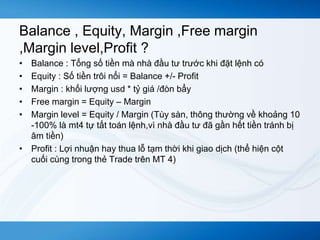 Balance , Equity, Margin ,Free margin 
,Margin level,Profit ? 
• Balance : Tổng số tiền mà nhà đầu tư trước khi đặt lệnh có 
• Equity : Số tiền trôi nổi = Balance +/- Profit 
• Margin : khối lượng usd * tỷ giá /đòn bẩy 
• Free margin = Equity – Margin 
• Margin level = Equity / Margin (Tùy sàn, thông thường về khoảng 10 
-100% là mt4 tự tất toán lệnh,vì nhà đầu tư đã gần hết tiền tránh bị 
âm tiền) 
• Profit : Lợi nhuận hay thua lỗ tạm thời khi giao dịch (thể hiện cột 
cuối cùng trong thẻ Trade trên MT 4) 
 